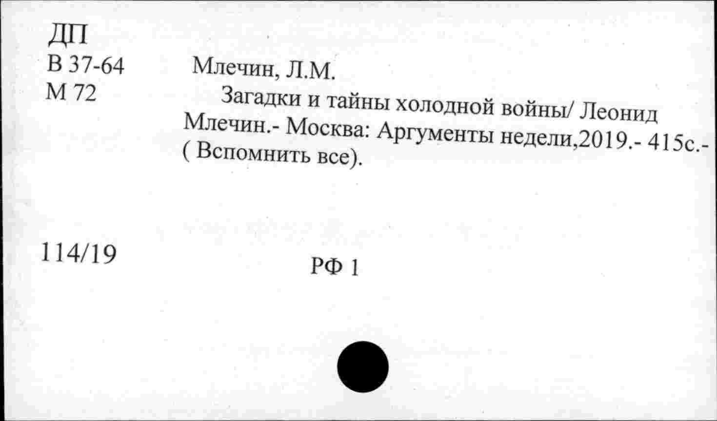 ﻿дп В 37-64 М72	Млечин, Л.М. Загадки и тайны холодной войны/ Леонид Млечин,- Москва: Аргументы неделимо 19 - 415с -(Вспомнить все).
114/19	РФ 1